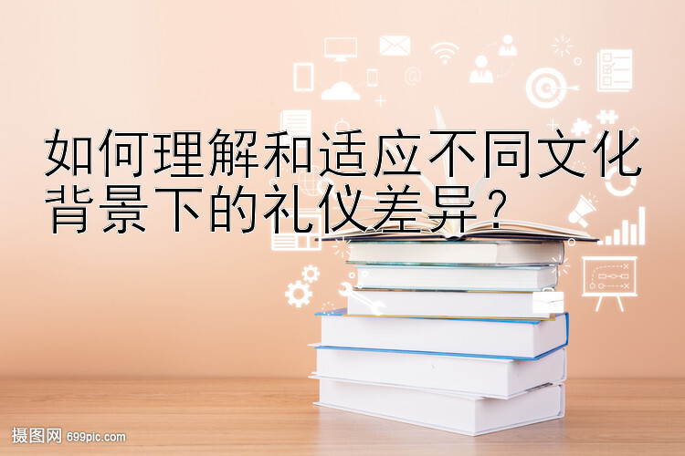 如何理解和适应不同文化背景下的礼仪差异？