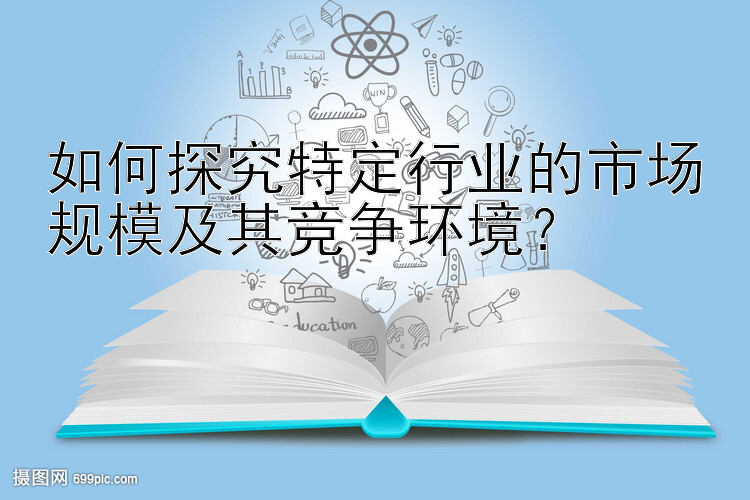 如何探究特定行业的市场规模及其竞争环境？