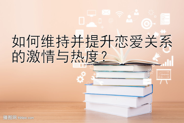 如何维持并提升恋爱关系的激情与热度？