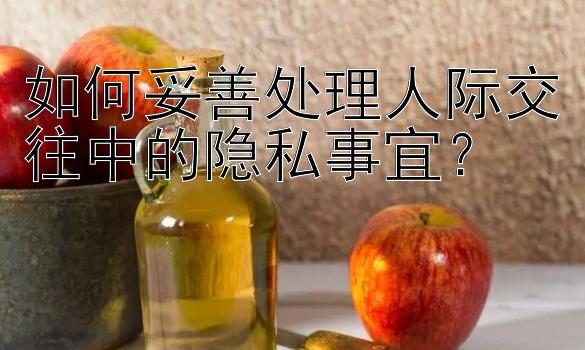 如何妥善处理人际交往中的隐私事宜？