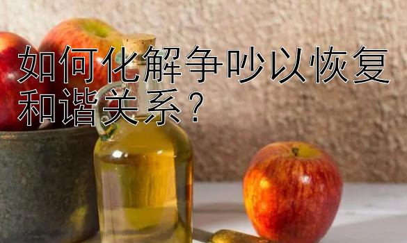 如何化解争吵以恢复和谐关系？