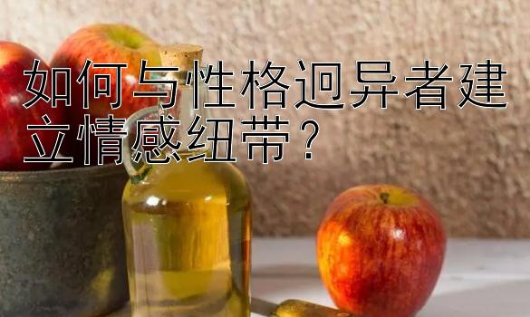 如何与性格迥异者建立情感纽带？