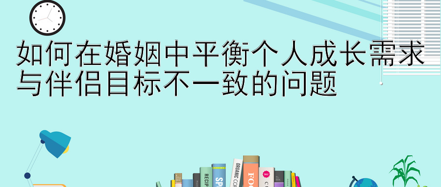 如何在婚姻中平衡个人成长需求与伴侣目标不一致的问题