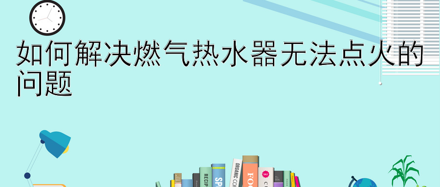 如何解决燃气热水器无法点火的问题