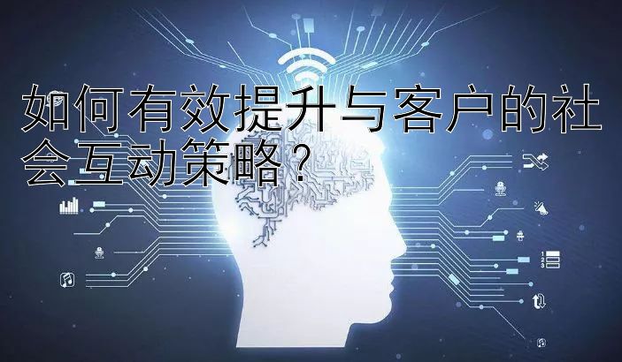 如何有效提升与客户的社会互动策略？