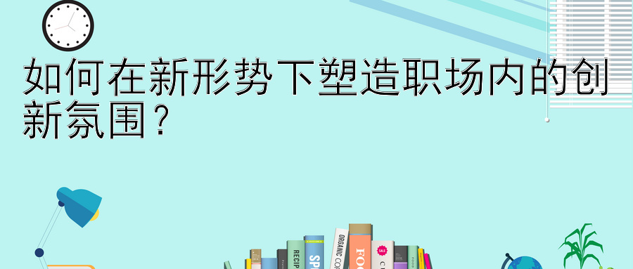 如何在新形势下塑造职场内的创新氛围？