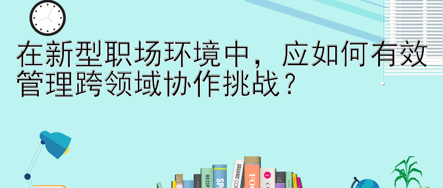 在新型职场环境中，应如何有效管理跨领域协作挑战？