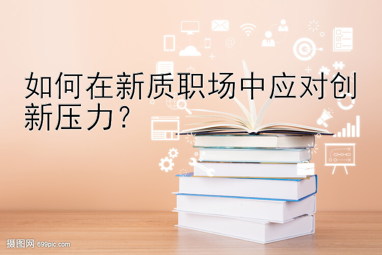 如何在新质职场中应对创新压力？