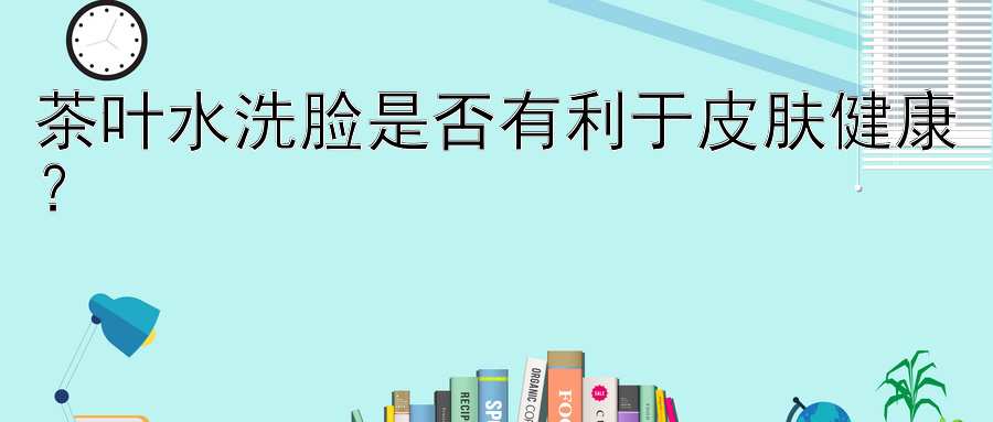 茶叶水洗脸是否有利于皮肤健康？