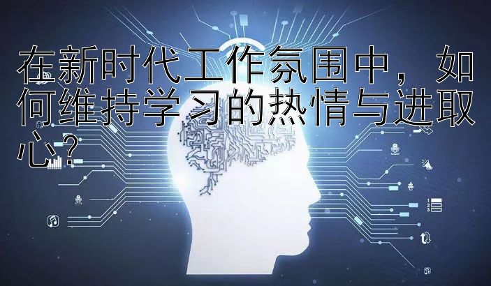 在新时代工作氛围中，如何维持学习的热情与进取心？