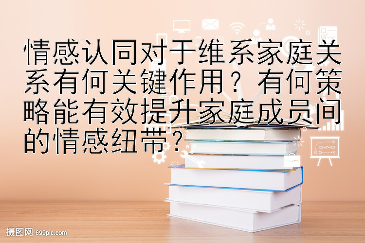 情感认同对于维系家庭关系有何关键作用？有何策略能有效提升家庭成员间的情感纽带？