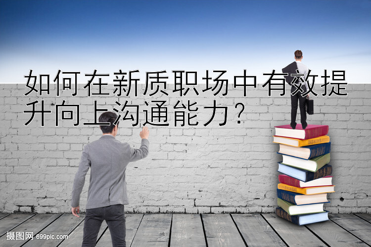 如何在新质职场中有效提升向上沟通能力？