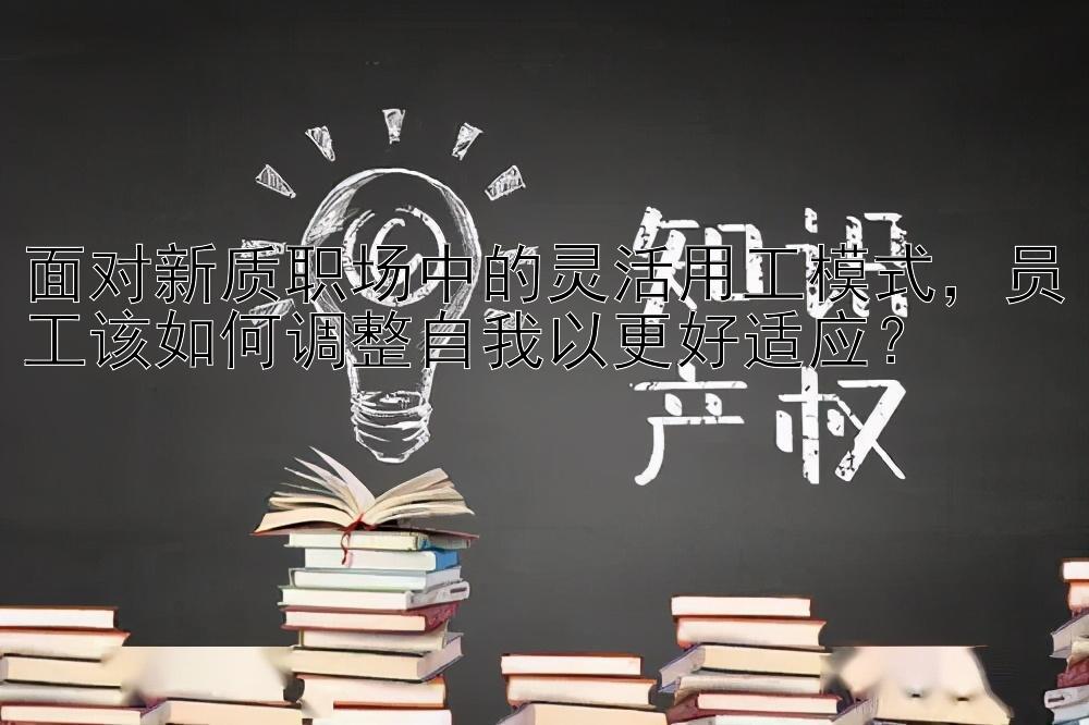 面对新质职场中的灵活用工模式，员工该如何调整自我以更好适应？