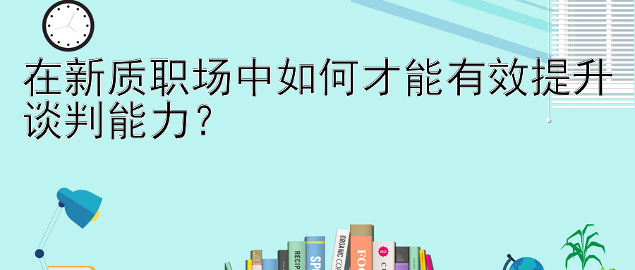 在新质职场中如何才能有效提升谈判能力？