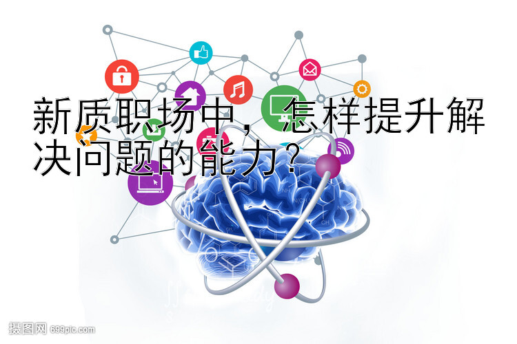 新质职场中，怎样提升解决问题的能力？