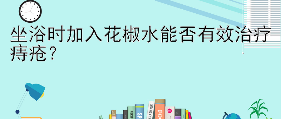 坐浴时加入花椒水能否有效治疗痔疮？